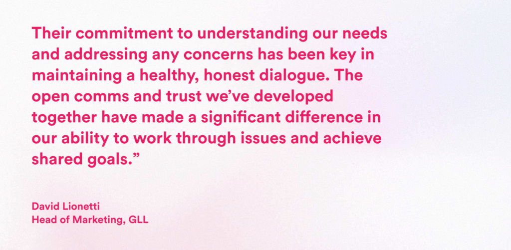 Image shows pink text on a plain background that reads:Their commitment to understanding our needs and addressing any concerns has been key in maintaining a healthy, honest dialogue. The open comms and trust we’ve developed together have made a significant difference in our ability to work through issues and achieve shared goals.” David Lionetti Head of Marketing, GLL